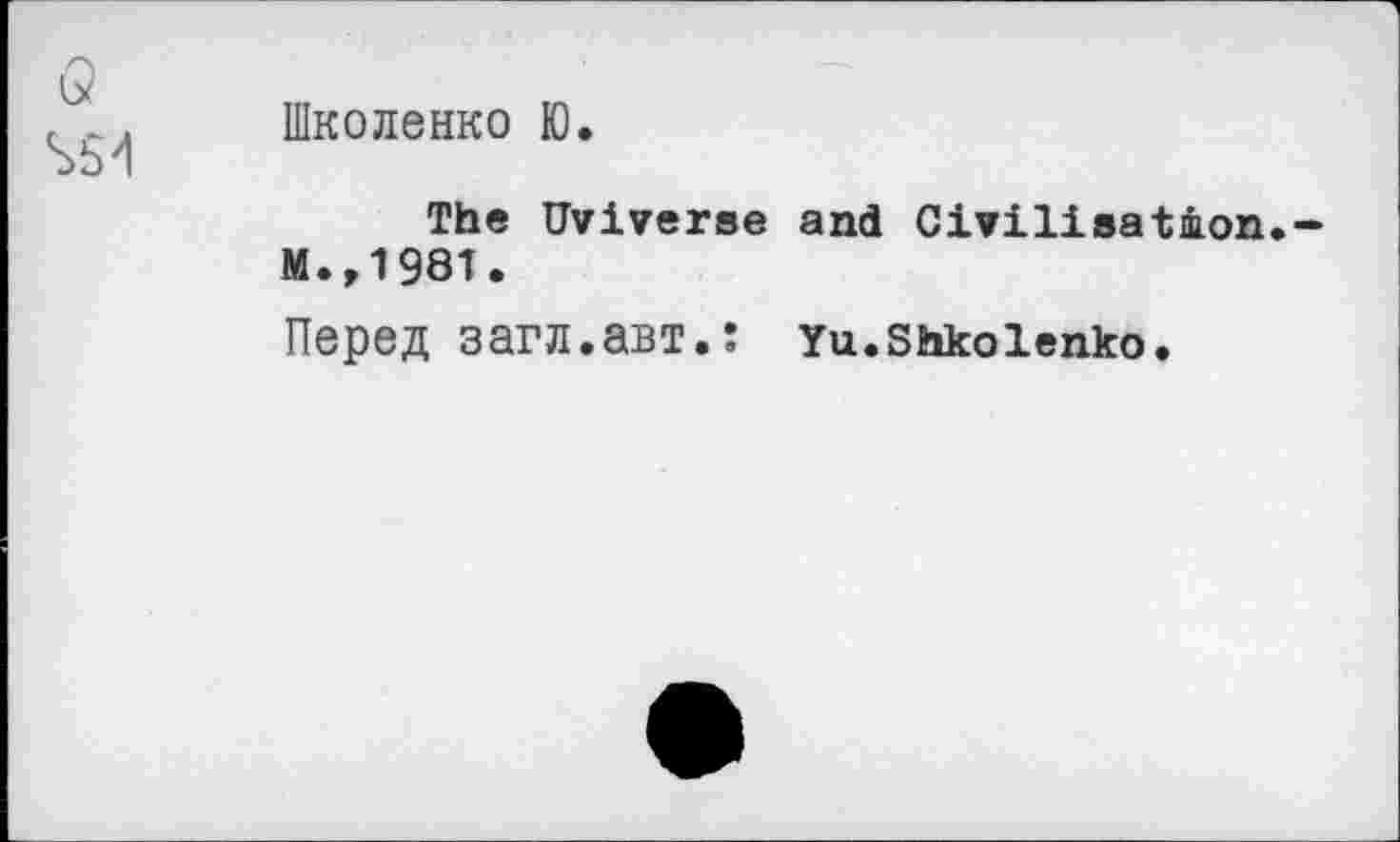 ﻿Q
S5>l
Школенко Ю.
The Uviverse and Civilisation M.,1981.
Перед загл.авт.: Yu.Shkoienko.